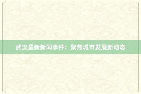 武汉最新新闻事件：聚焦城市发展新动态
