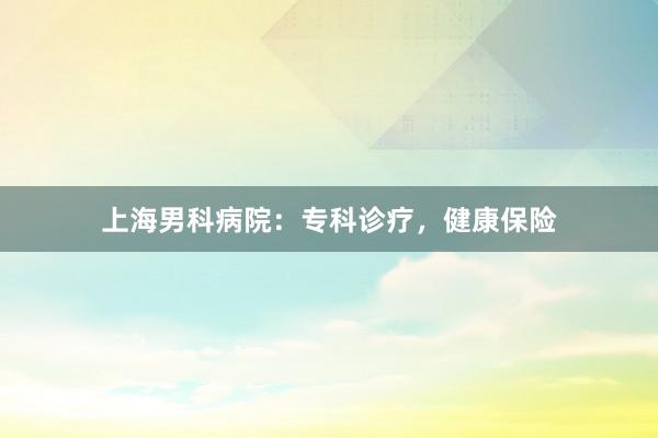 上海男科病院：专科诊疗，健康保险