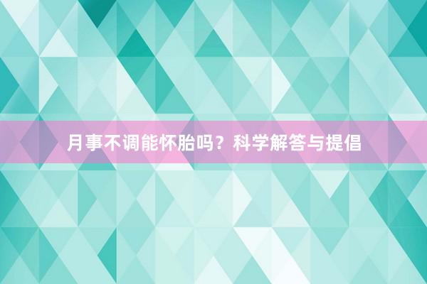 月事不调能怀胎吗？科学解答与提倡